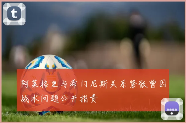 阿莱格里与希门尼斯关系紧张曾因战术问题公开指责