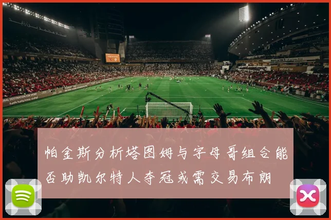 帕金斯分析塔图姆与字母哥组合能否助凯尔特人夺冠或需交易布朗