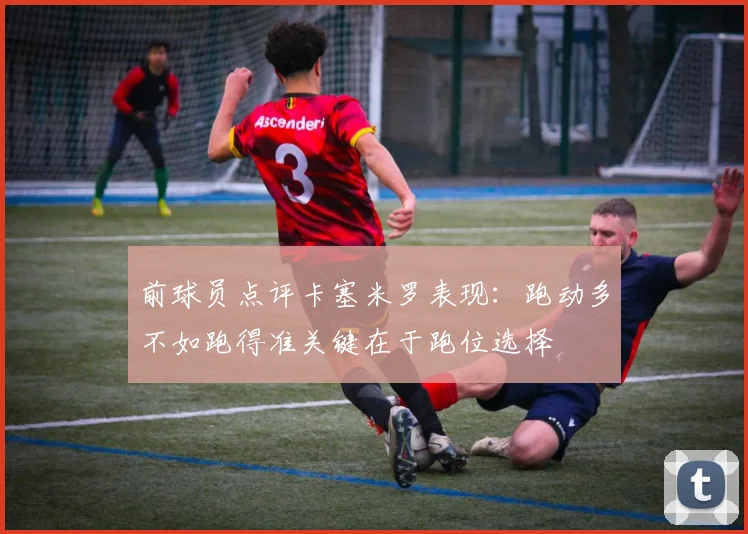 前球员点评卡塞米罗表现：跑动多不如跑得准关键在于跑位选择