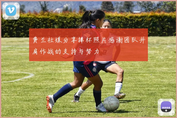 费兰社媒分享捧杯照片感谢团队并肩作战的支持与努力