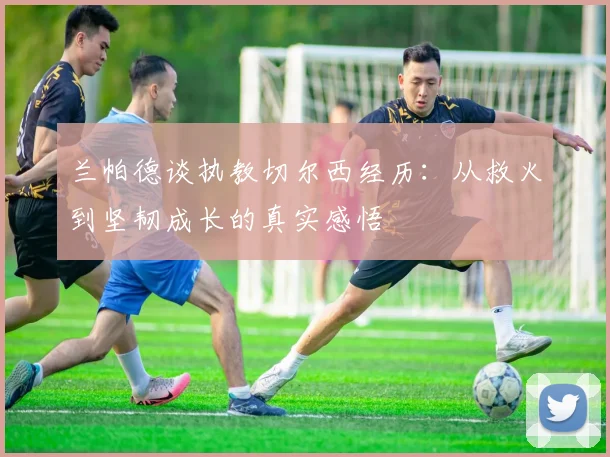兰帕德谈执教切尔西经历：从救火到坚韧成长的真实感悟