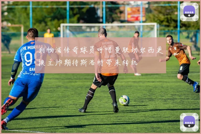 利物浦传奇球员呼吁曼联切尔西更换主帅期待斯洛特带来转机