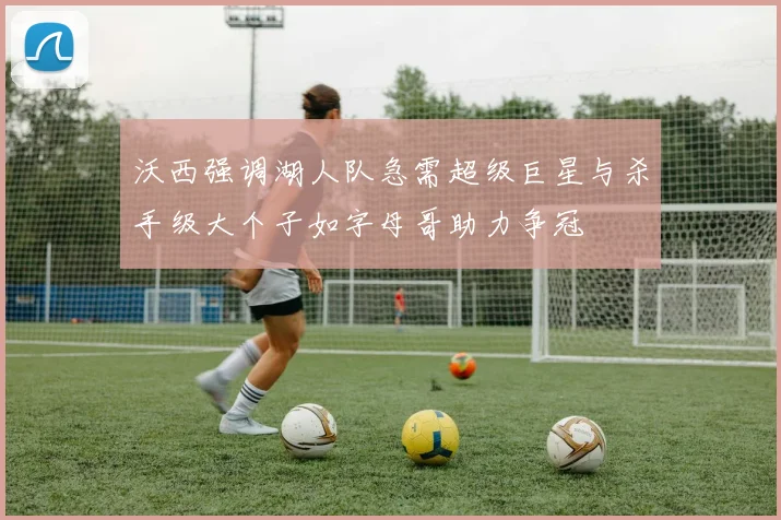 沃西强调湖人队急需超级巨星与杀手级大个子如字母哥助力争冠