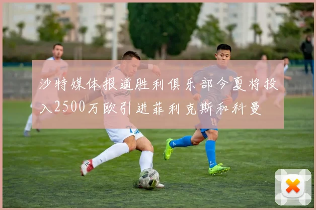 沙特媒体报道胜利俱乐部今夏将投入2500万欧引进菲利克斯和科曼