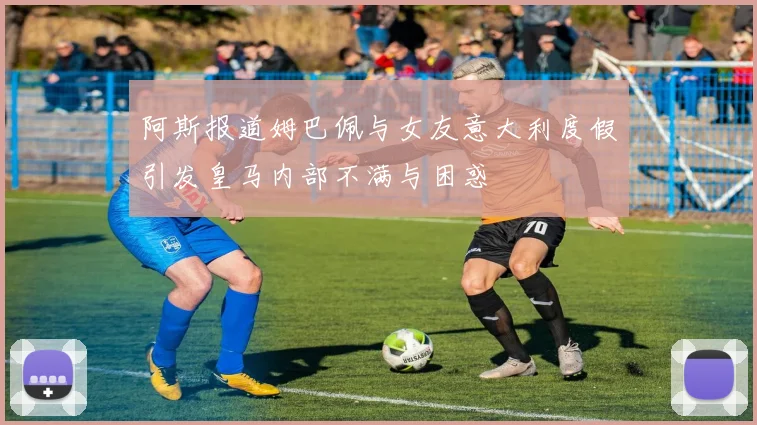 阿斯报道姆巴佩与女友意大利度假引发皇马内部不满与困惑