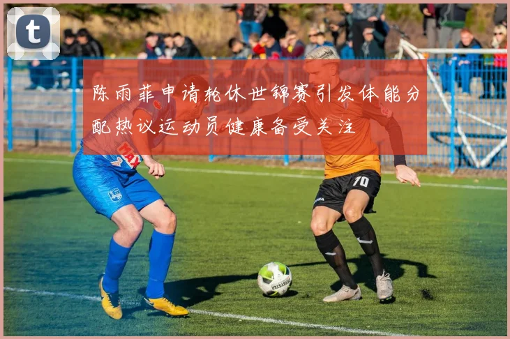 陈雨菲申请轮休世锦赛引发体能分配热议运动员健康备受关注